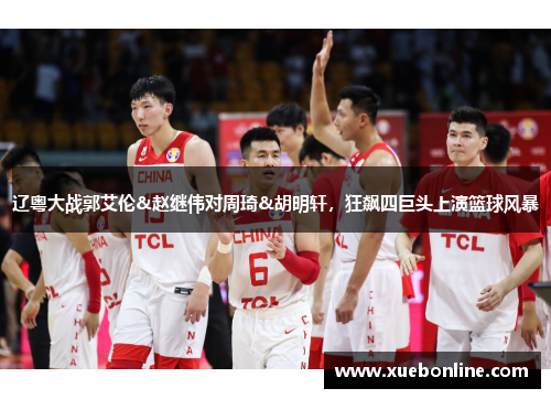 辽粤大战郭艾伦&赵继伟对周琦&胡明轩，狂飙四巨头上演篮球风暴